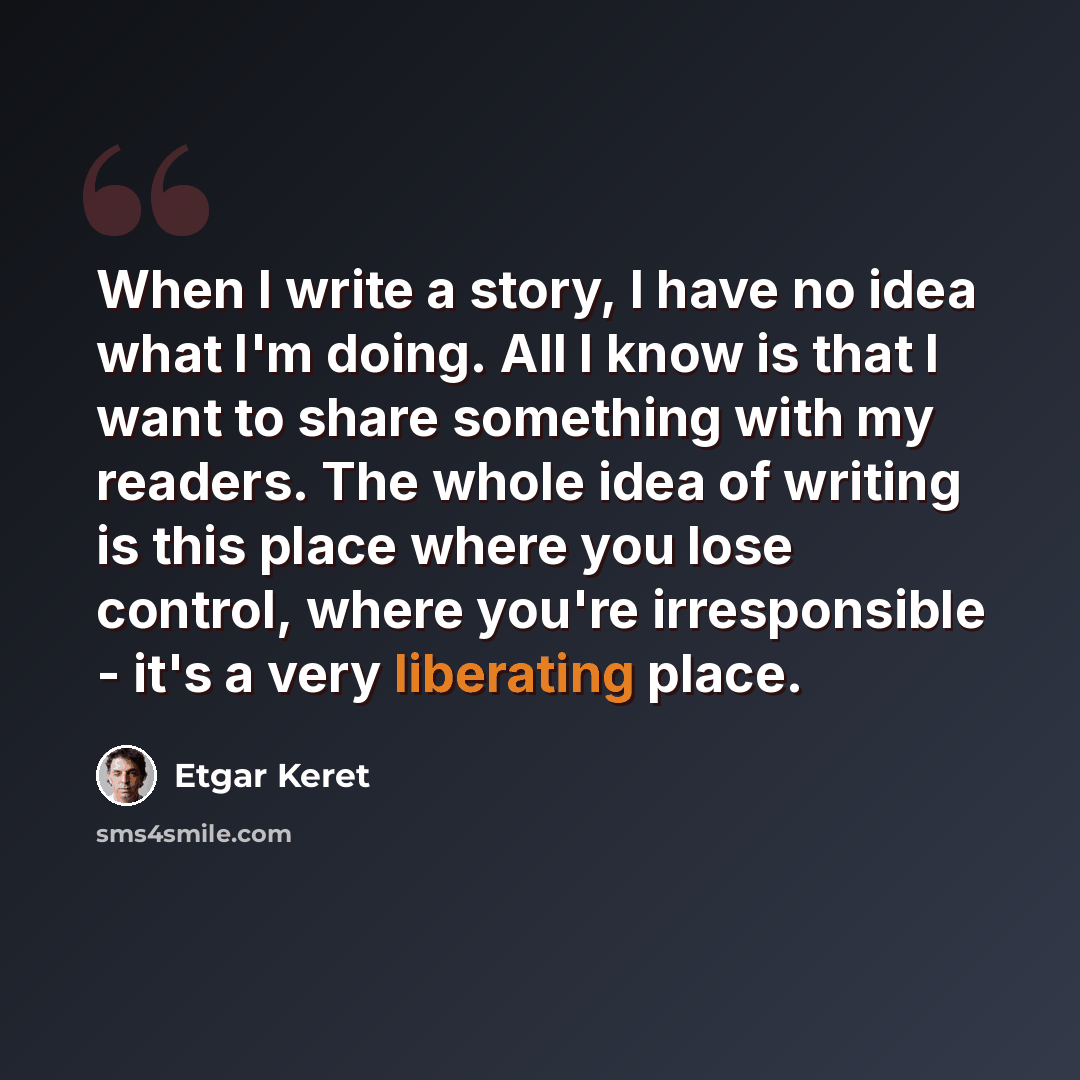 “When I write a story, I have no idea what I'm doing. All I know is that I want to share something with my readers. The whole idea of writing is this place where you lose control, where you're irresponsible - it's a very liberating place.” quote by Etgar Keret