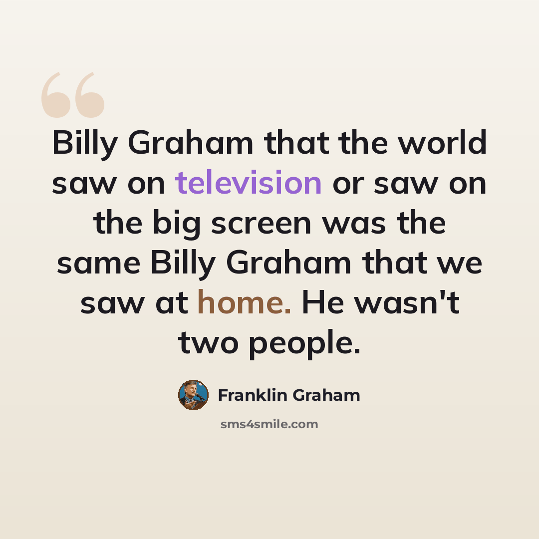 “Billy Graham that the world saw on television or saw on the big screen was the same Billy Graham that we saw at home. He wasn't two people.” quote by Franklin Graham