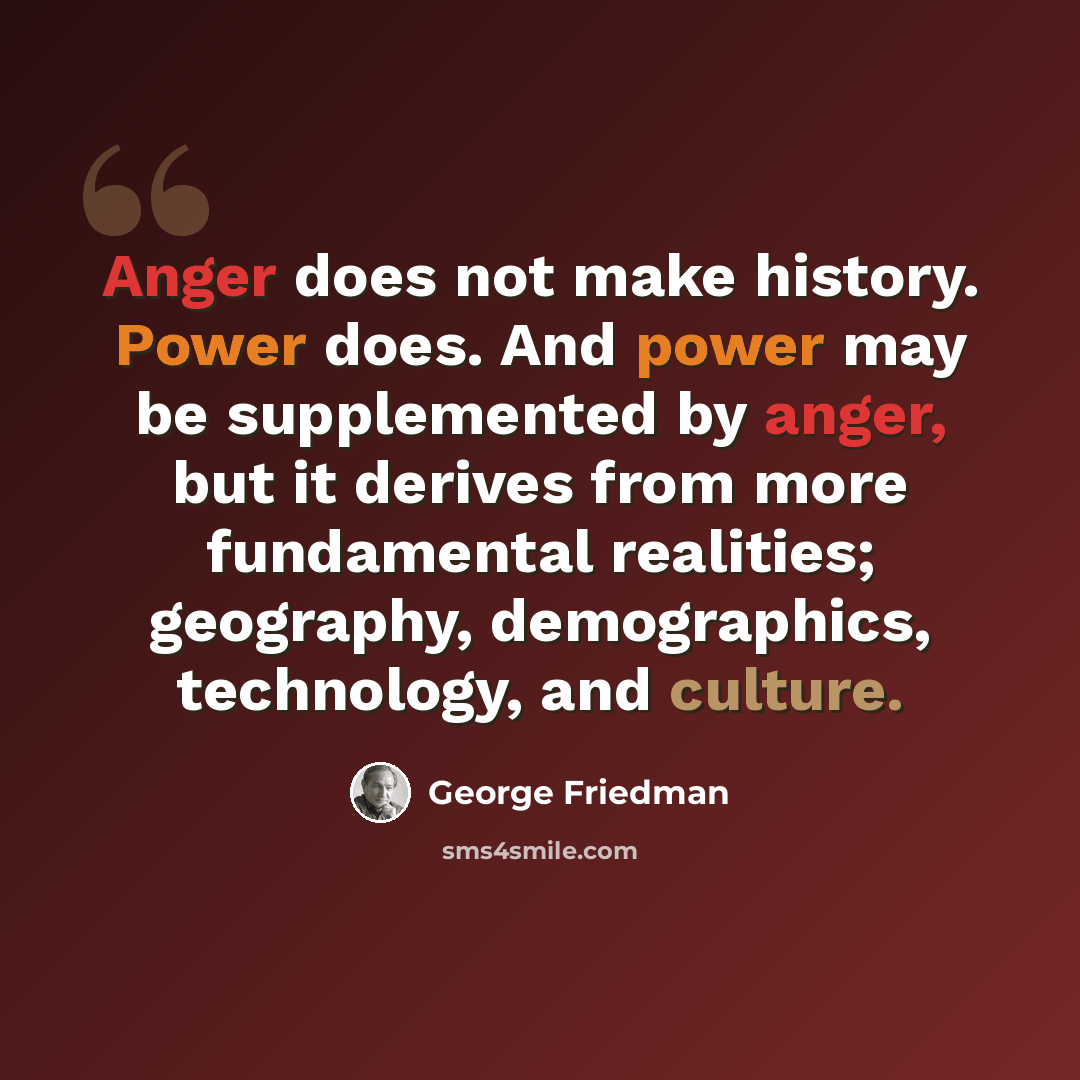 “Anger does not make history. Power does. And power may be supplemented by anger, but it derives from more fundamental realities; geography, demographics, technology, and culture.” quote by George Friedman