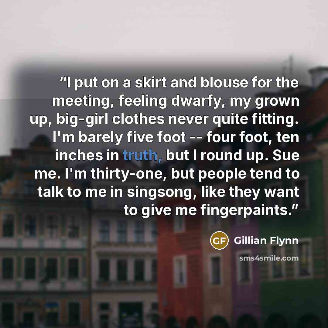 “I put on a skirt and blouse for the meeting, feeling dwarfy, my grown up, big-girl clothes never quite fitting. I'm barely five foot -- four foot, ten inches in truth, but I round up. Sue me. I'm thirty-one, but people tend to talk to me in singsong, like they want to give me fingerpaints.” quote by Gillian Flynn