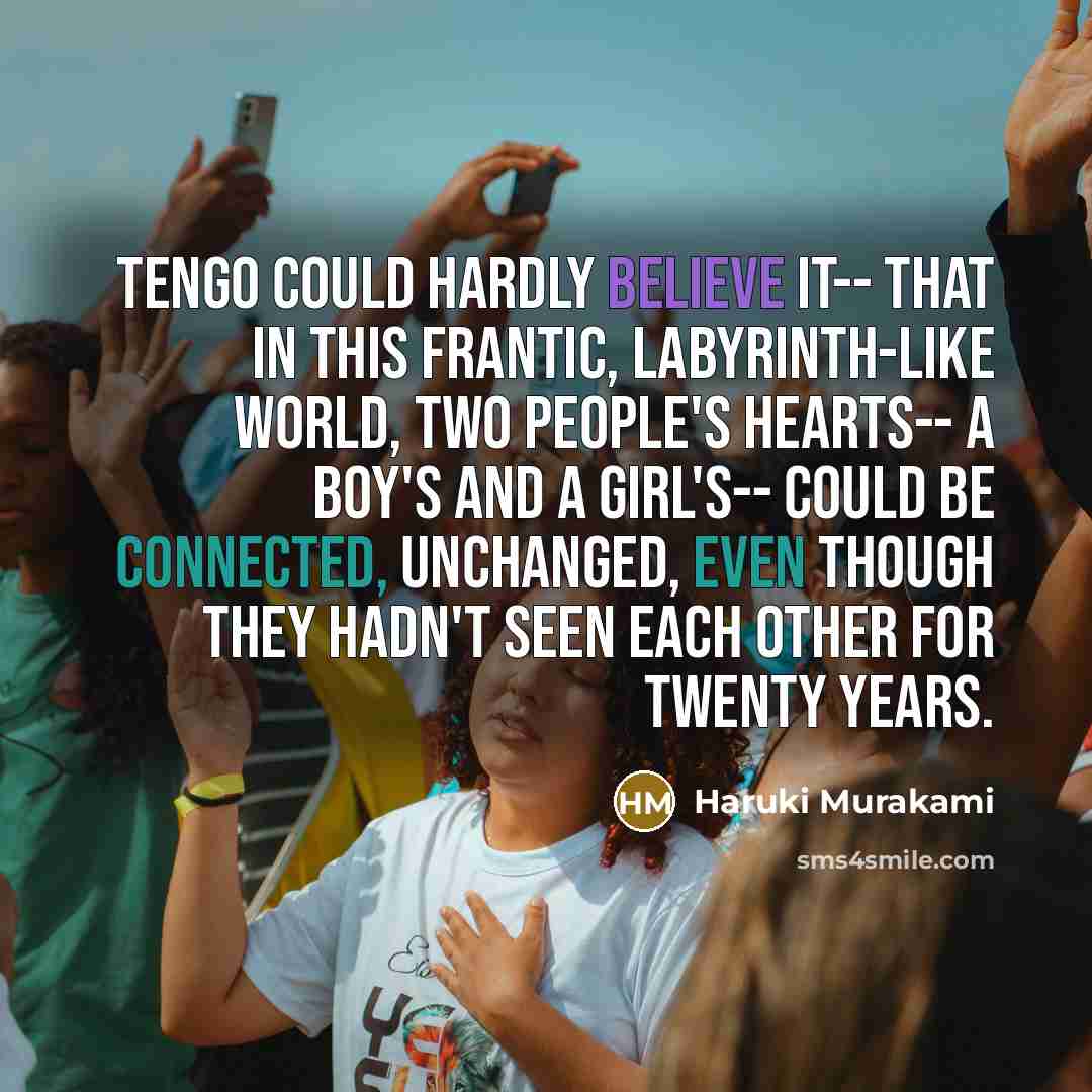 “Tengo could hardly believe it-- that in this frantic, labyrinth-like world, two people's hearts-- a boy's and a girl's-- could be connected, unchanged, even though they hadn't seen each other for twenty years.” quote by Haruki Murakami