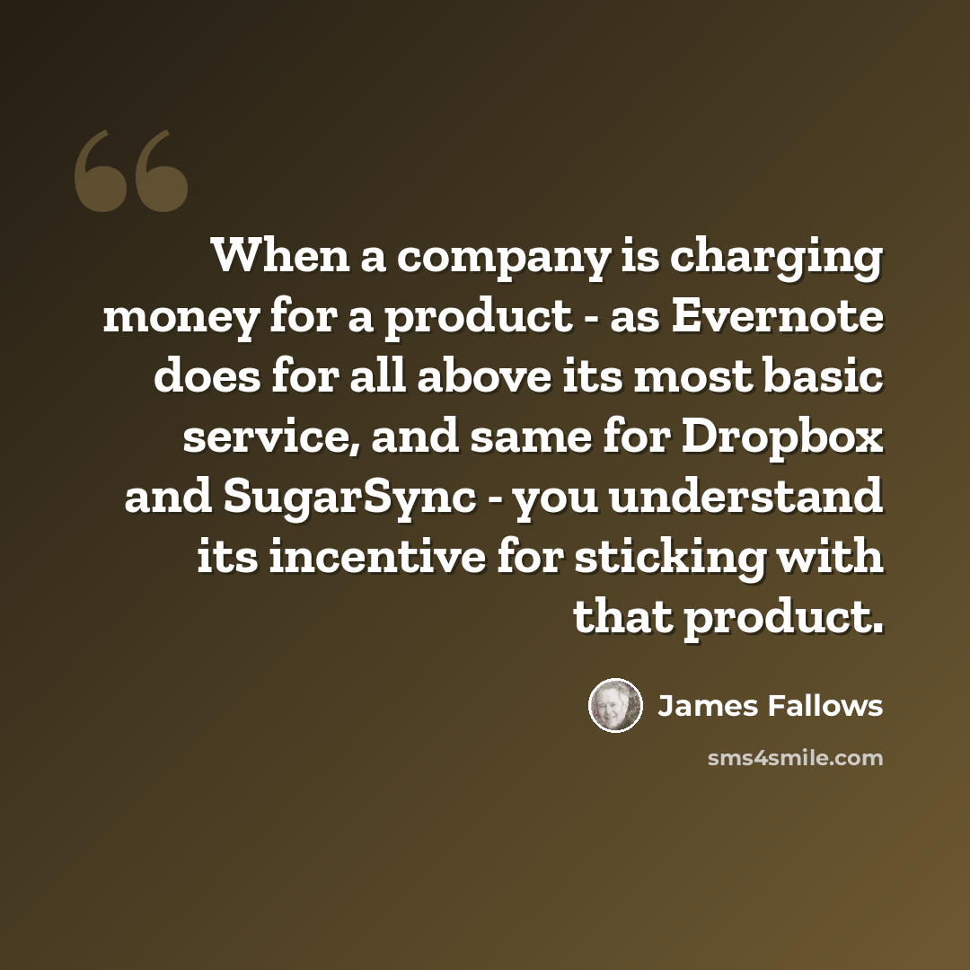 “When a company is charging money for a product - as Evernote does for all above its most basic service, and same for Dropbox and SugarSync - you understand its incentive for sticking with that product.” quote by James Fallows