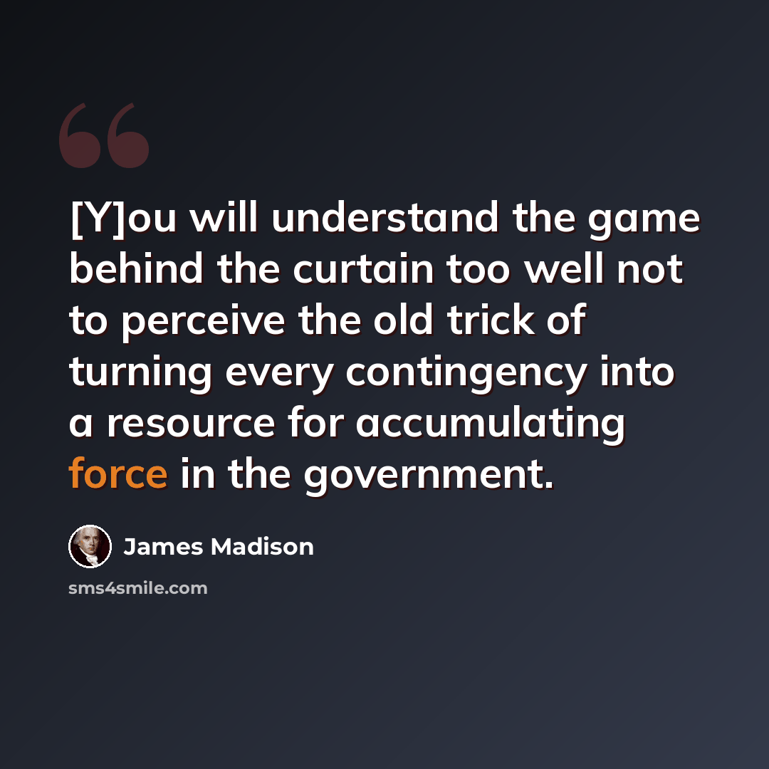 “[Y]ou will understand the game behind the curtain too well not to perceive the old trick of turning every contingency into a resource for accumulating force in the government.” quote by James Madison