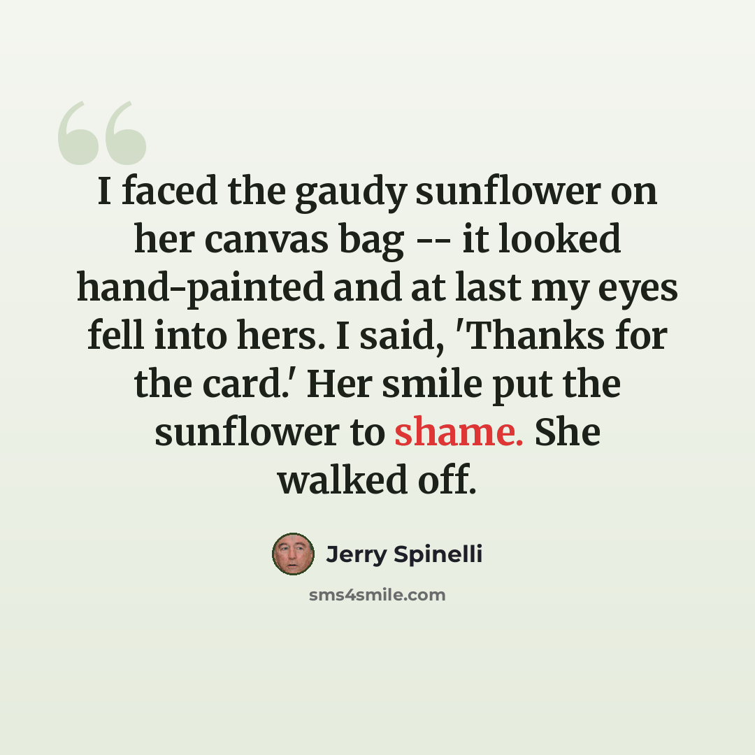 “I faced the gaudy sunflower on her canvas bag -- it looked hand-painted and at last my eyes fell into hers. I said, 'Thanks for the card.' Her smile put the sunflower to shame. She walked off.” quote by Jerry Spinelli