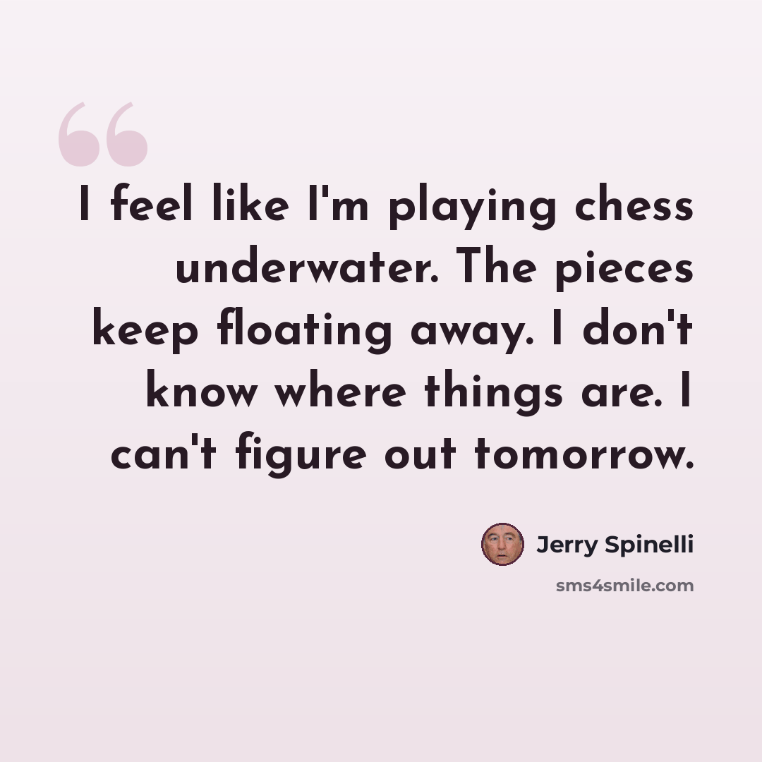 “I feel like I'm playing chess underwater. The pieces keep floating away. I don't know where things are. I can't figure out tomorrow.” quote by Jerry Spinelli