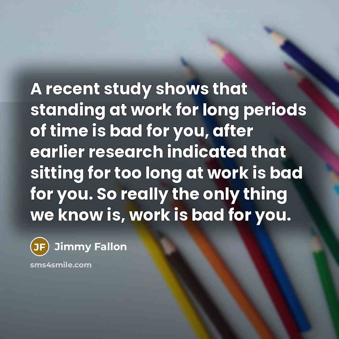 “A recent study shows that standing at work for long periods of time is bad for you, after earlier research indicated that sitting for too long at work is bad for you. So really the only thing we know is, work is bad for you.” quote by Jimmy Fallon