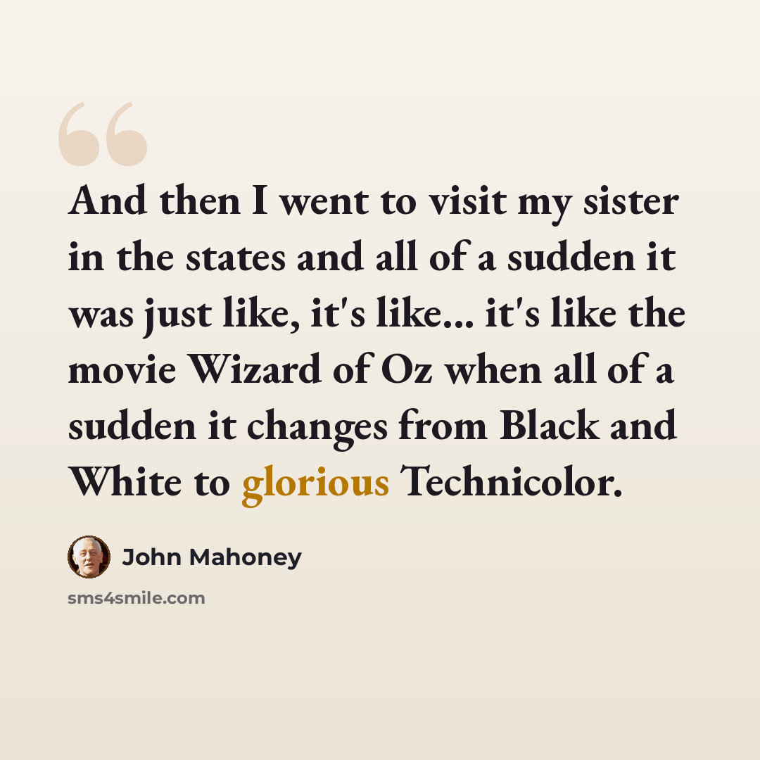 “And then I went to visit my sister in the states and all of a sudden it was just like, it's like... it's like the movie Wizard of Oz when all of a sudden it changes from Black and White to glorious Technicolor.” quote by John Mahoney