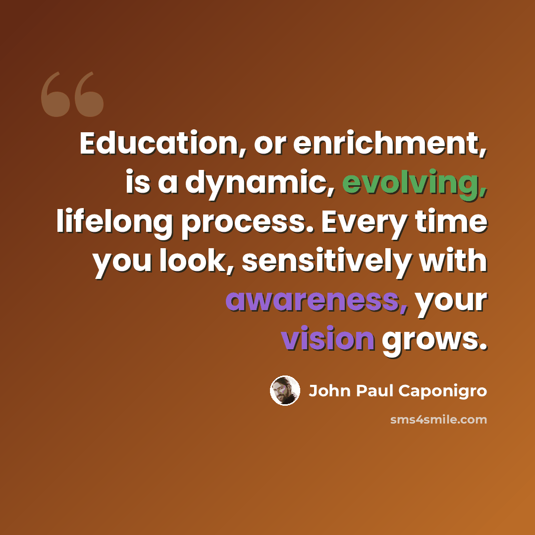 “Education, or enrichment, is a dynamic, evolving, lifelong process. Every time you look, sensitively with awareness, your vision grows.” quote by John Paul Caponigro