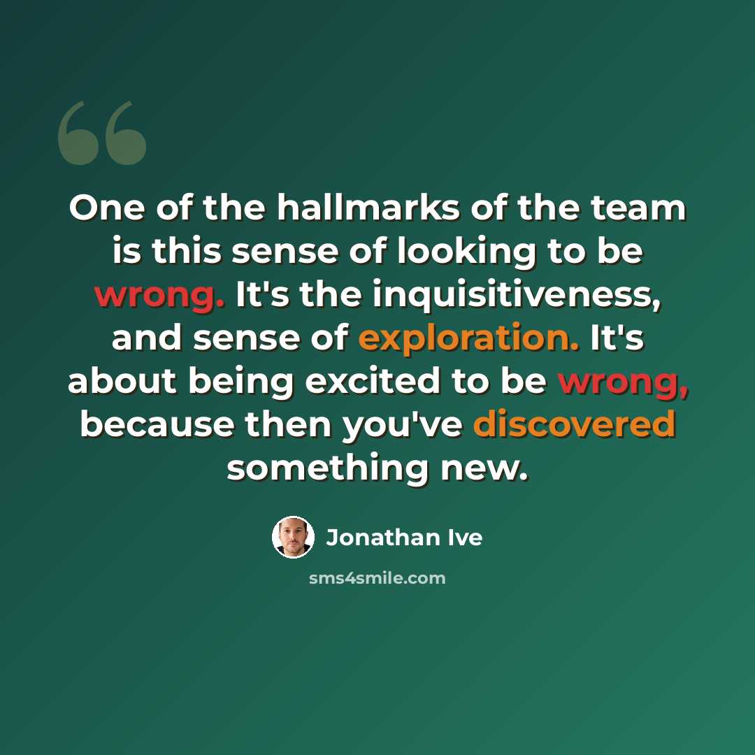 “One of the hallmarks of the team is this sense of looking to be wrong. It's the inquisitiveness, and sense of exploration. It's about being excited to be wrong, because then you've discovered something new.” quote by Jonathan Ive