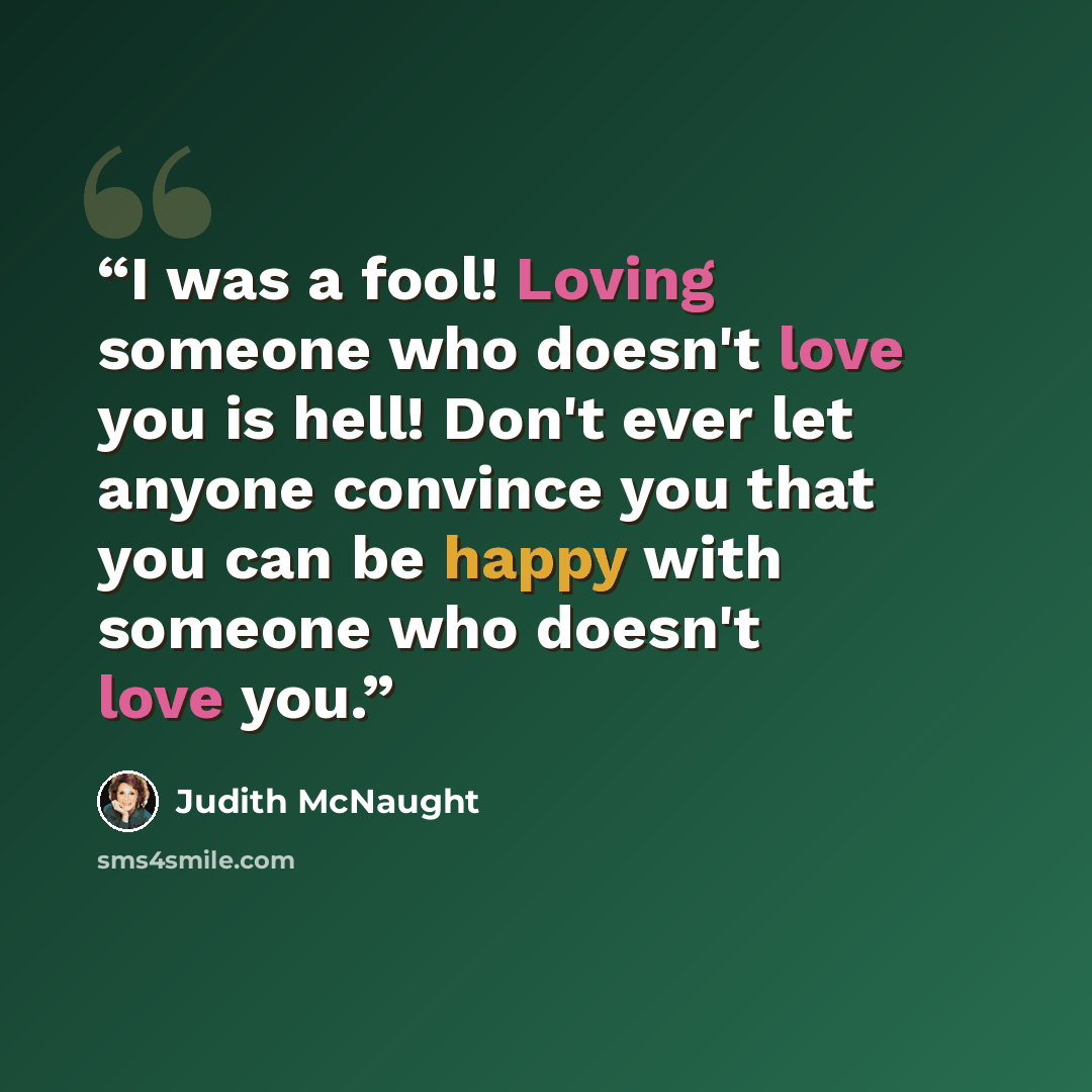 “I was a fool! Loving someone who doesn't love you is hell! Don't ever let anyone convince you that you can be happy with someone who doesn't love you.” quote by Judith McNaught