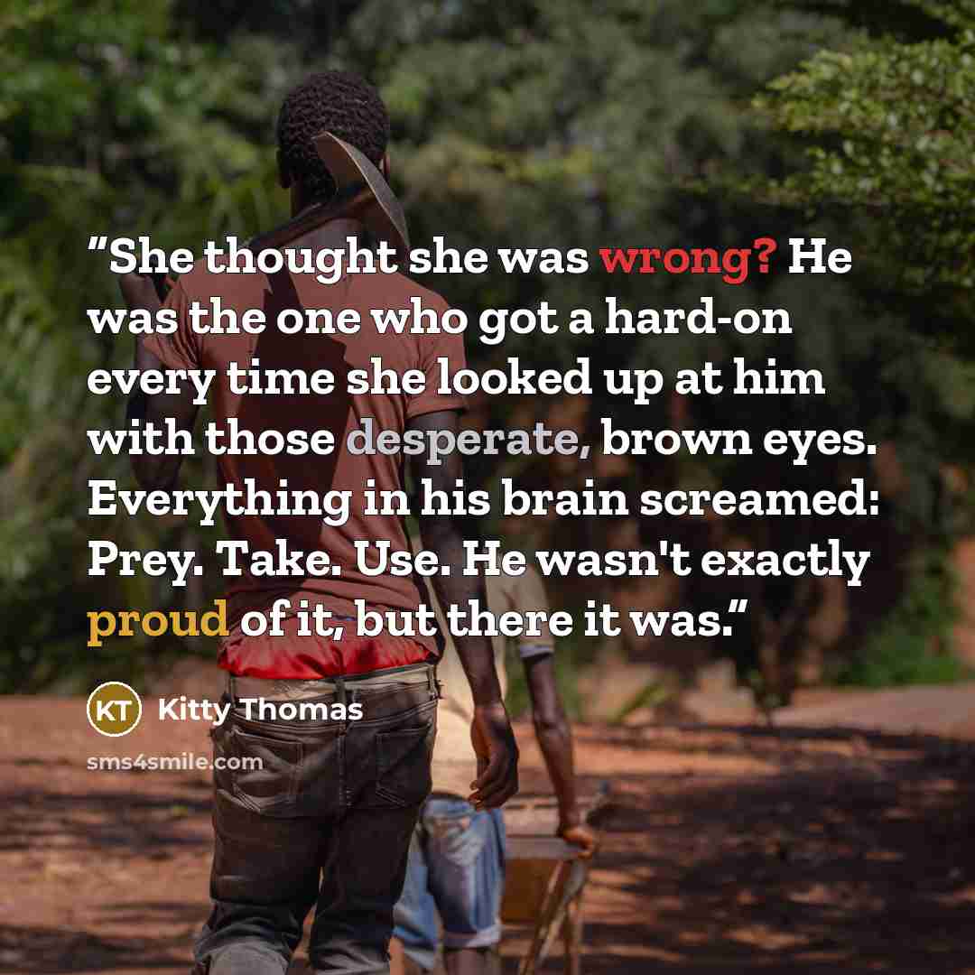 “She thought she was wrong? He was the one who got a hard-on every time she looked up at him with those desperate, brown eyes. Everything in his brain screamed: Prey. Take. Use. He wasn't exactly proud of it, but there it was.” quote by Kitty Thomas
