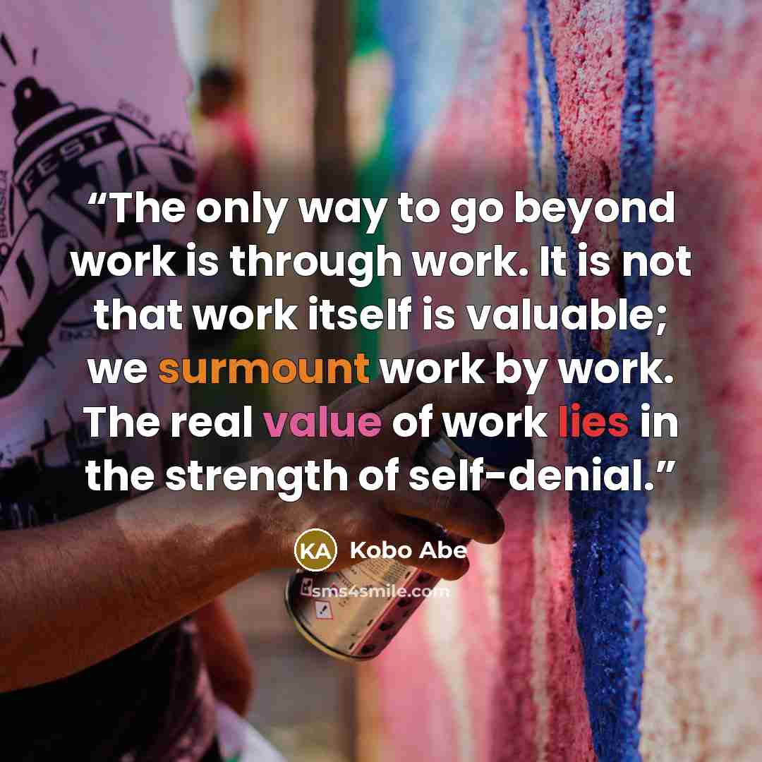 “The only way to go beyond work is through work. It is not that work itself is valuable; we surmount work by work. The real value of work lies in the strength of self-denial.” quote by Kōbō Abe
