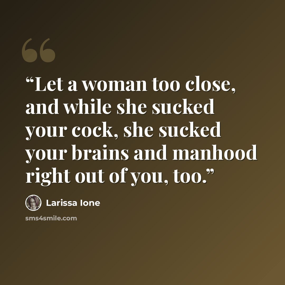 “Let a woman too close, and while she sucked your cock, she sucked your brains and manhood right out of you, too.” quote by Larissa Ione