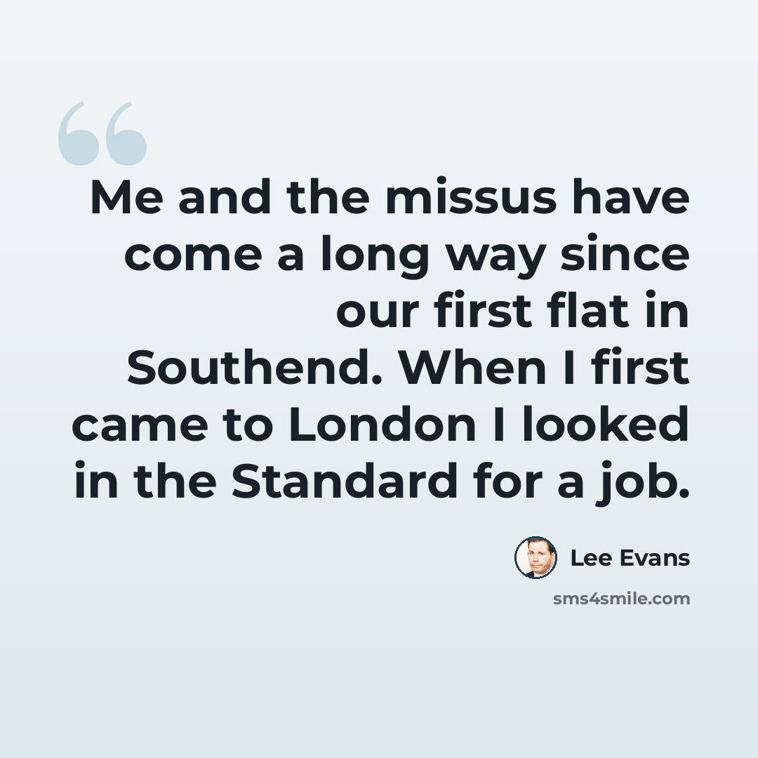 “Me and the missus have come a long way since our first flat in Southend. When I first came to London I looked in the Standard for a job.” quote by Lee Evans