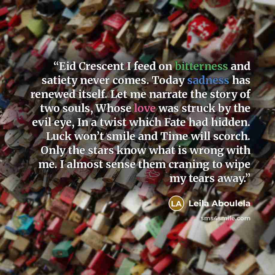“Eid Crescent I feed on bitterness and satiety never comes. Today sadness has renewed itself. Let me narrate the story of two souls, Whose love was struck by the evil eye, In a twist which Fate had hidden. Luck won’t smile and Time will scorch. Only the stars know what is wrong with me. I almost…” quote by Leila Aboulela