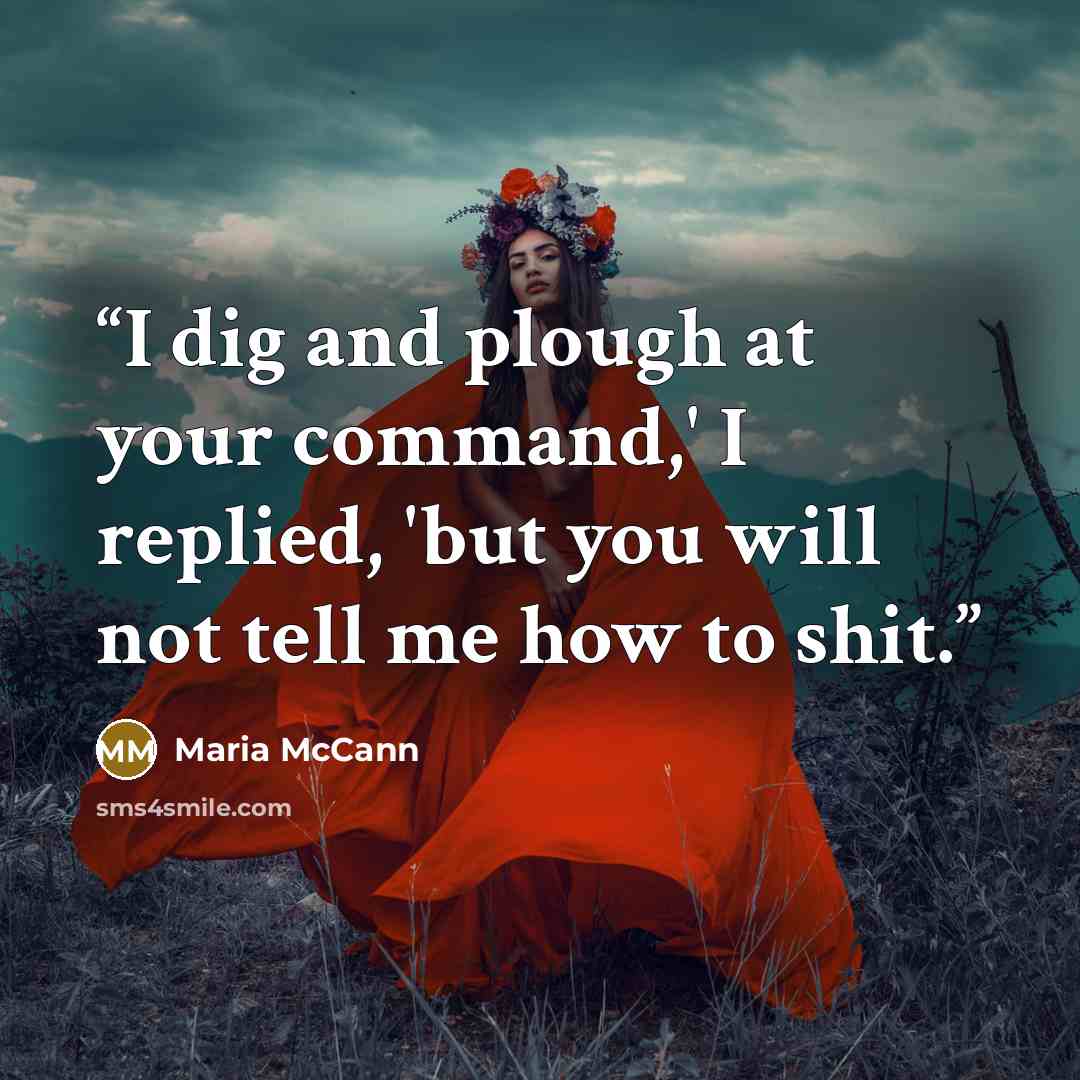 “I dig and plough at your command,' I replied, 'but you will not tell me how to shit.” quote by Maria McCann
