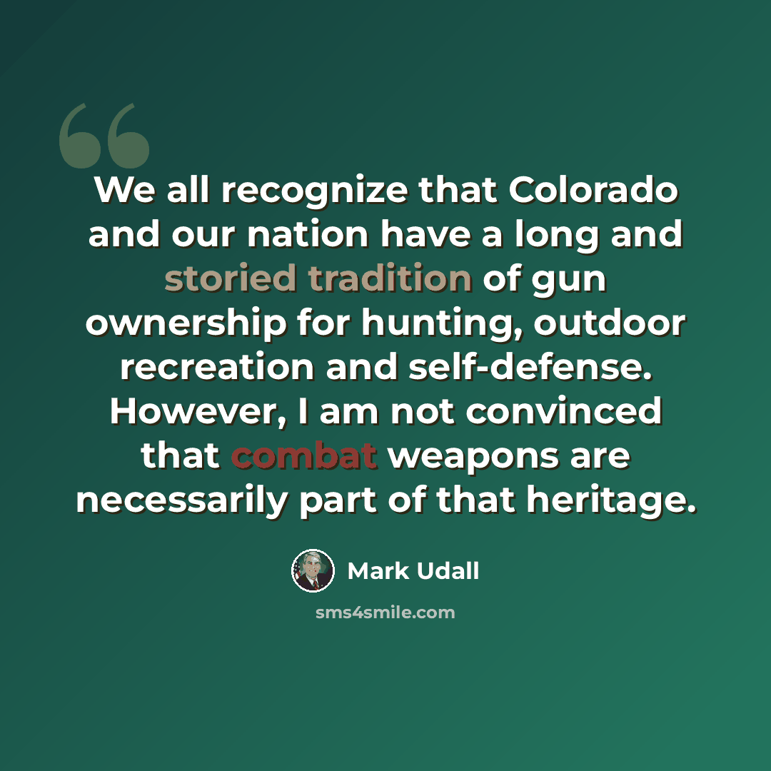 “We all recognize that Colorado and our nation have a long and storied tradition of gun ownership for hunting, outdoor recreation and self-defense. However, I am not convinced that combat weapons are necessarily part of that heritage.” quote by Mark Udall