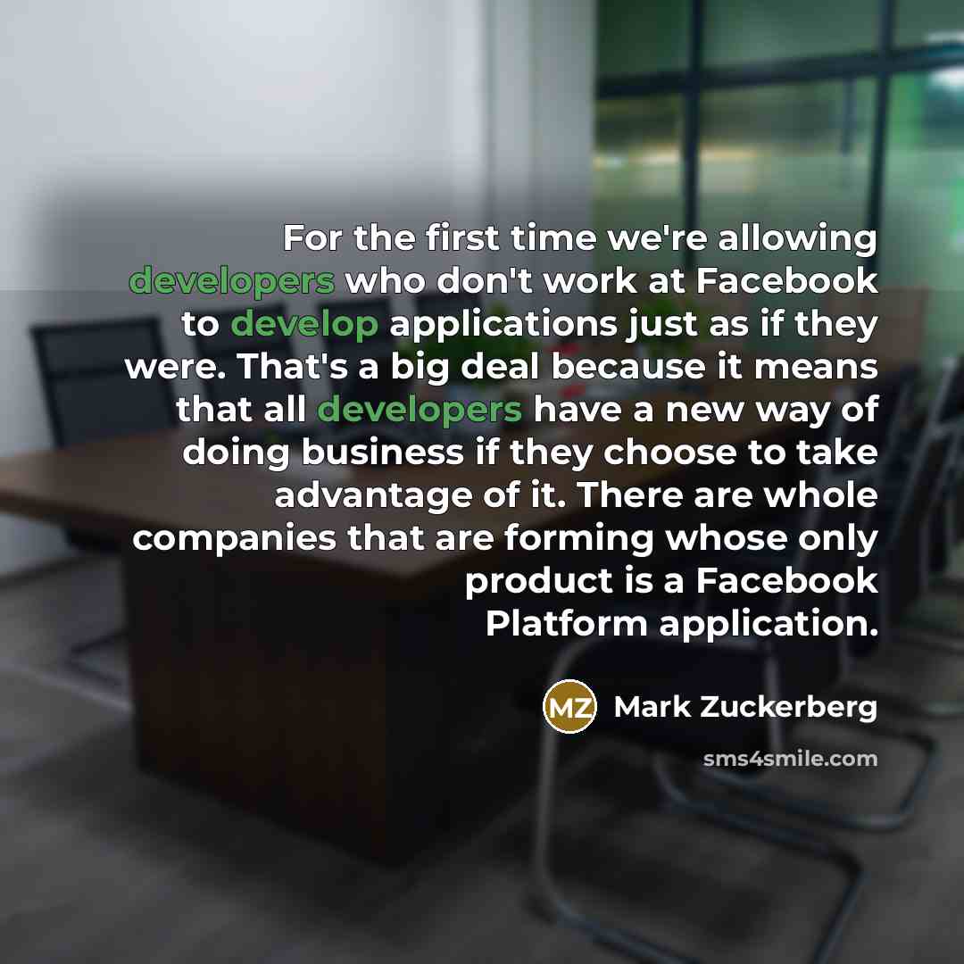 “For the first time we're allowing developers who don't work at Facebook to develop applications just as if they were. That's a big deal because it means that all developers have a new way of doing business if they choose to take advantage of it. There are whole companies that are forming whose…” quote by Mark Zuckerberg