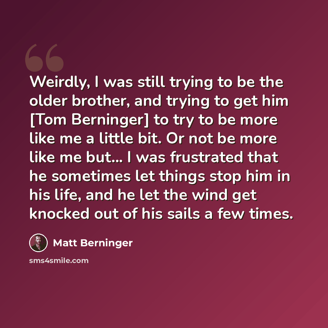 “Weirdly, I was still trying to be the older brother, and trying to get him [Tom Berninger] to try to be more like me a little bit. Or not be more like me but... I was frustrated that he sometimes let things stop him in his life, and he let the wind get knocked out of his sails a few times.” quote by Matt Berninger