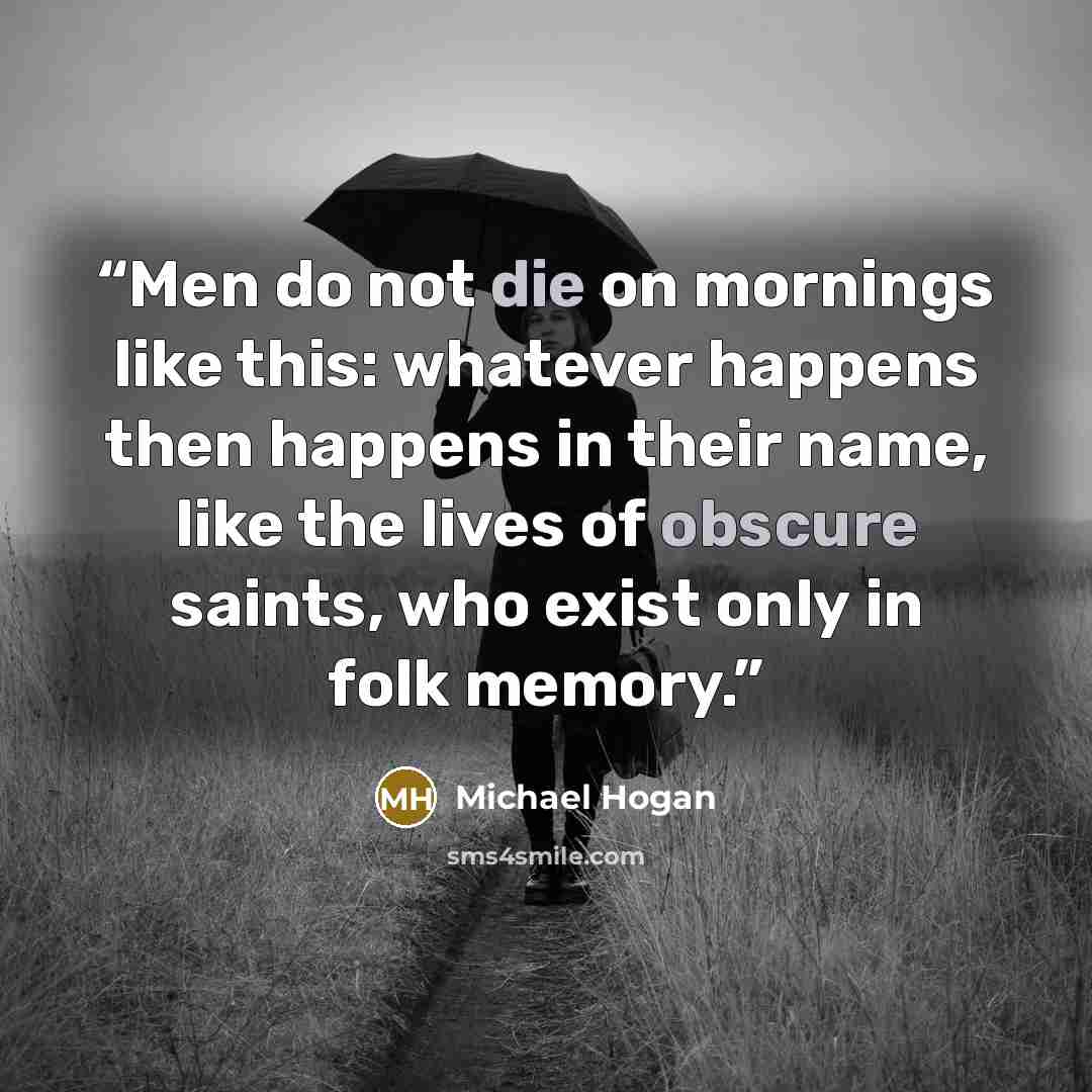 “Men do not die on mornings like this: whatever happens then happens in their name, like the lives of obscure saints, who exist only in folk memory.” quote by Michael Hogan