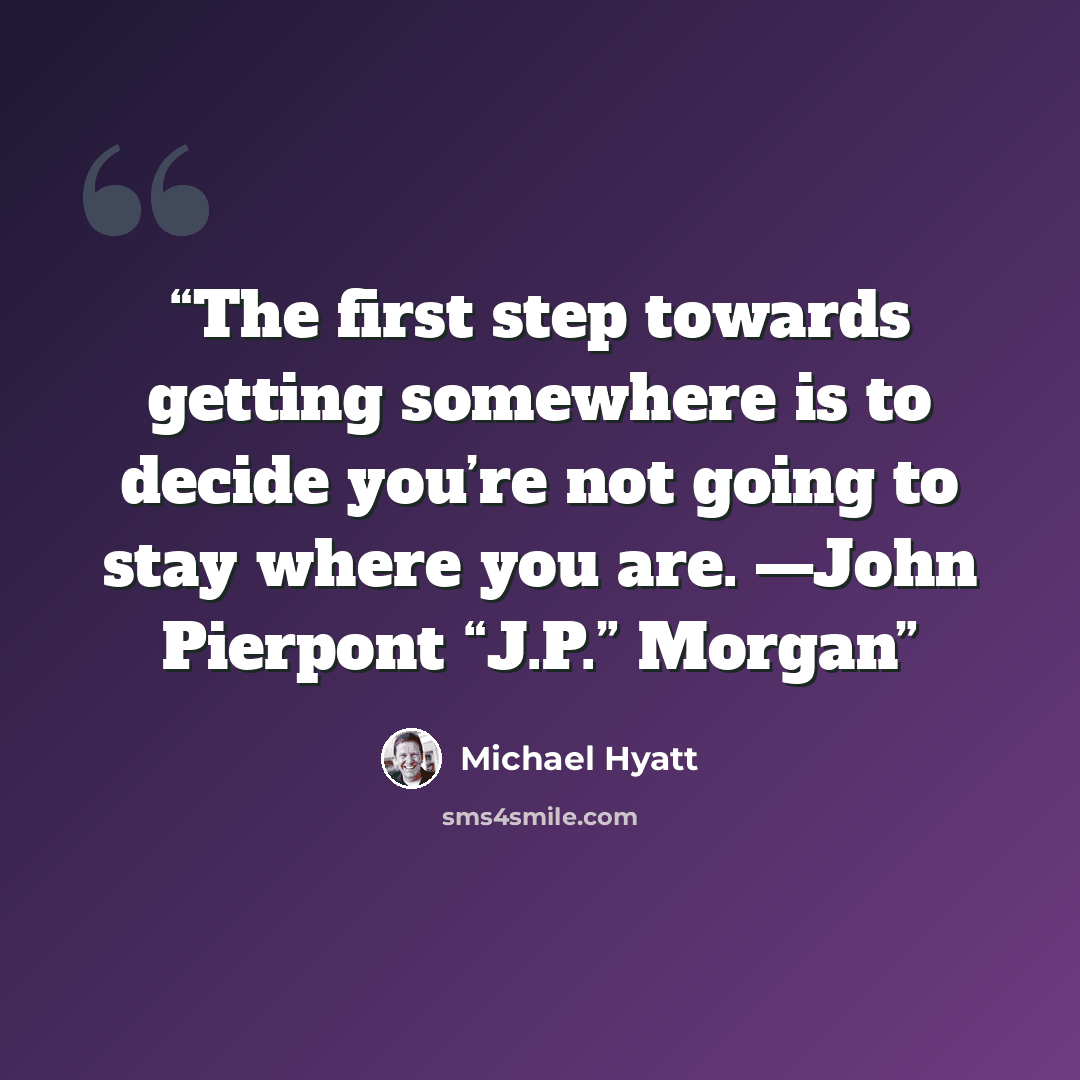 “The first step towards getting somewhere is to decide you’re not going to stay where you are. —John Pierpont “J.P.” Morgan” quote by Michael Hyatt