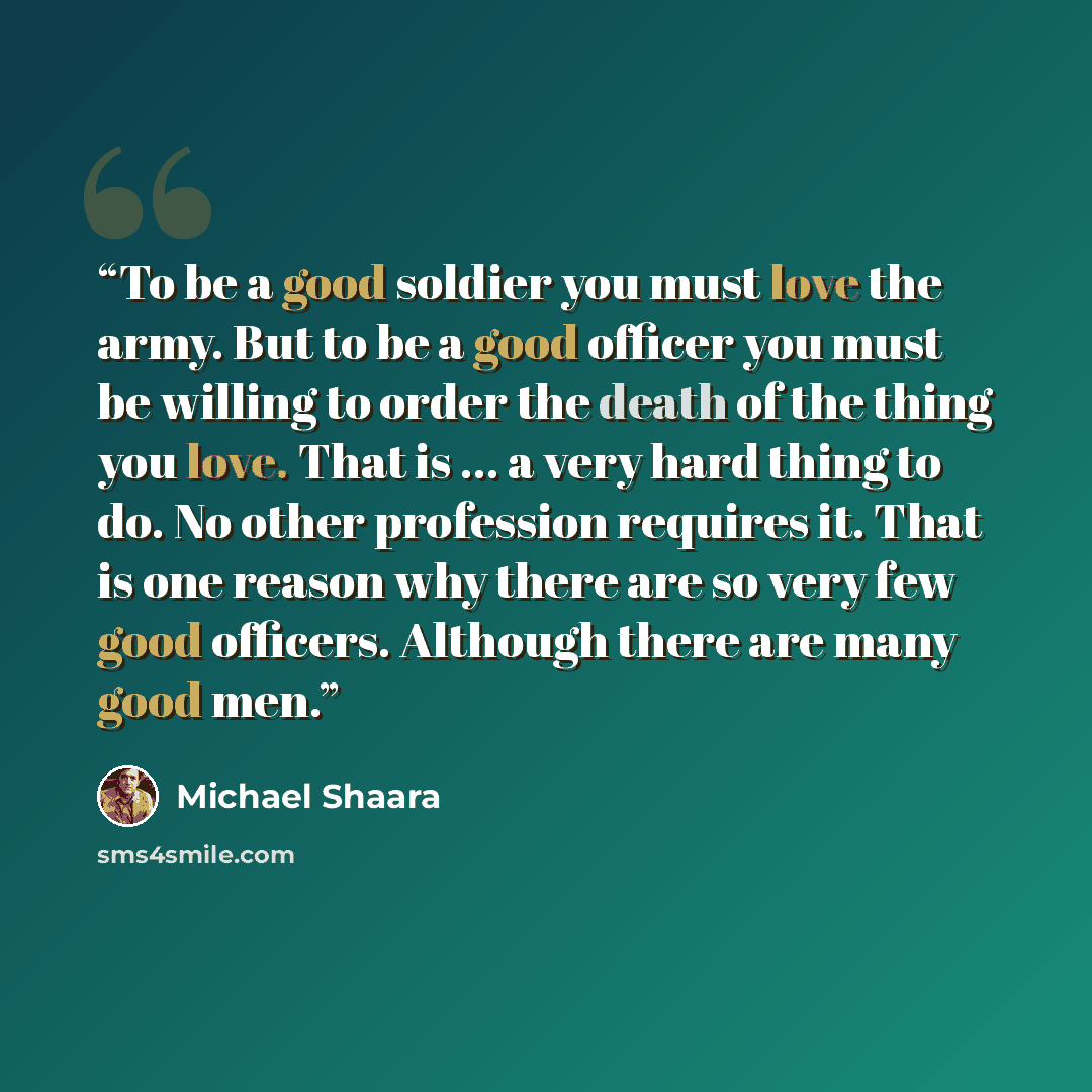 “To be a good soldier you must love the army. But to be a good officer you must be willing to order the death of the thing you love. That is … a very hard thing to do. No other profession requires it. That is one reason why there are so very few good officers. Although there are many good men.” quote by Michael Shaara
