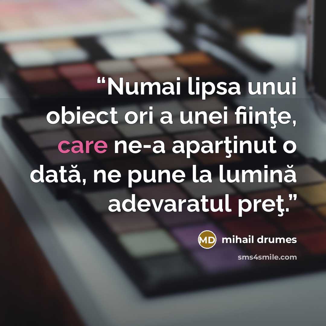 “Numai lipsa unui obiect ori a unei fiinţe, care ne-a aparţinut o dată, ne pune la lumină adevaratul preţ.” quote by Mihail Drumeş
