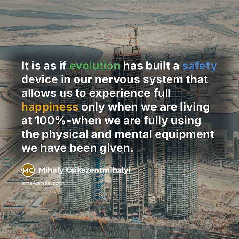 “It is as if evolution has built a safety device in our nervous system that allows us to experience full happiness only when we are living at 100%-when we are fully using the physical and mental equipment we have been given.” quote by Mihaly Csikszentmihalyi