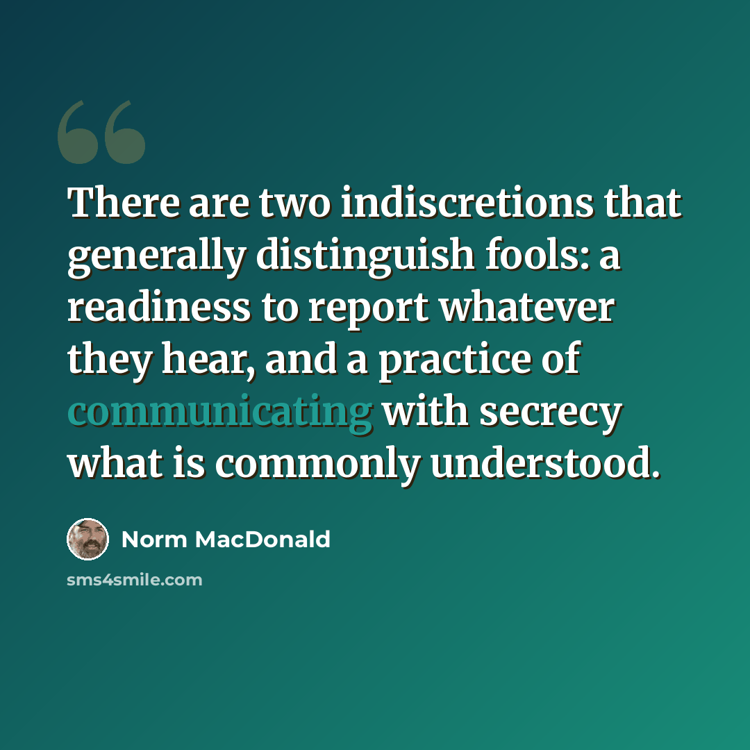 “There are two indiscretions that generally distinguish fools: a readiness to report whatever they hear, and a practice of communicating with secrecy what is commonly understood.” quote by Norm MacDonald