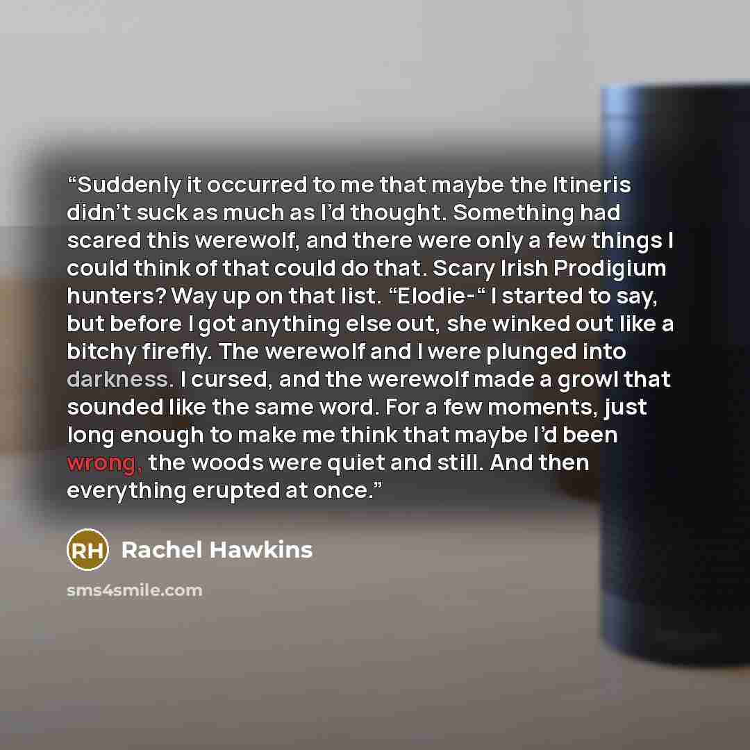 “Suddenly it occurred to me that maybe the Itineris didn’t suck as much as I’d thought. Something had scared this werewolf, and there were only a few things I could think of that could do that. Scary Irish Prodigium hunters? Way up on that list. “Elodie-“ I started to say, but before I got anything…” quote by Rachel Hawkins