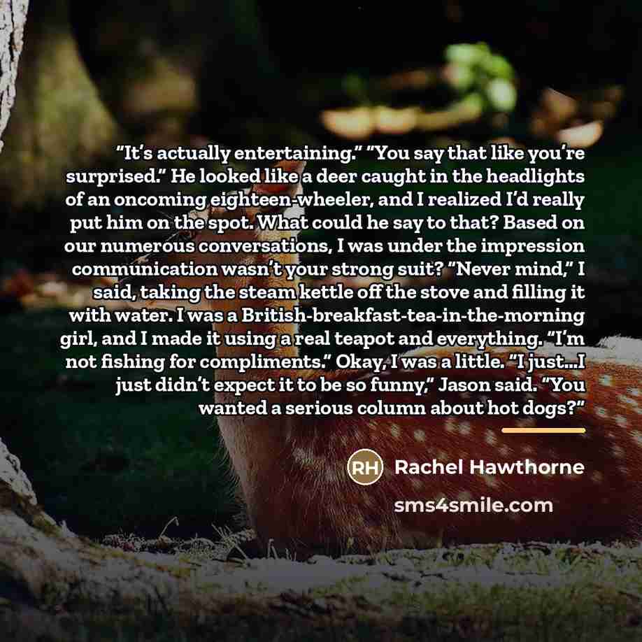 “It’s actually entertaining.” “You say that like you’re surprised.” He looked like a deer caught in the headlights of an oncoming eighteen-wheeler, and I realized I’d really put him on the spot. What could he say to that? Based on our numerous conversations, I was under the impression communication…” quote by Rachel Hawthorne