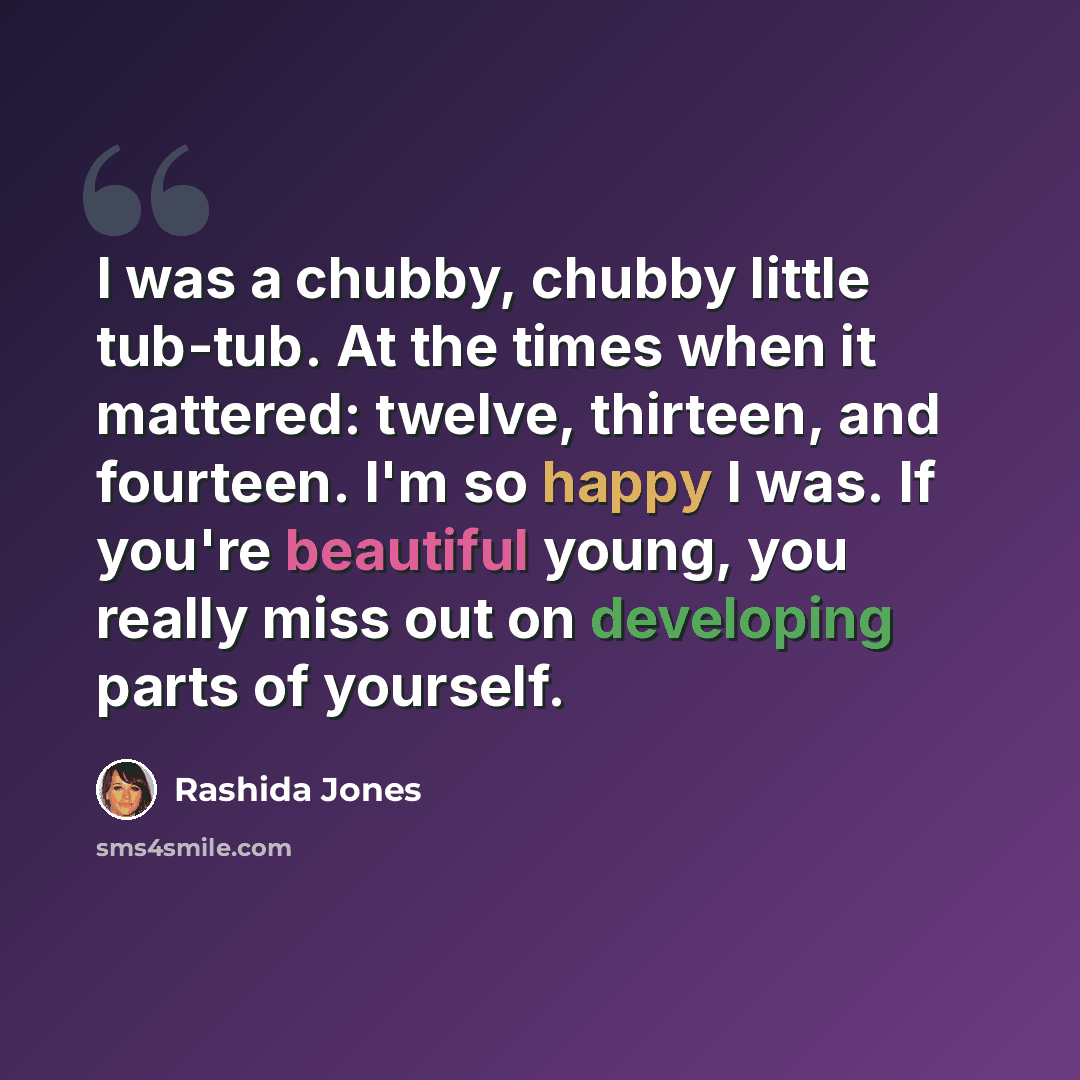 “I was a chubby, chubby little tub-tub. At the times when it mattered: twelve, thirteen, and fourteen. I'm so happy I was. If you're beautiful young, you really miss out on developing parts of yourself.” quote by Rashida Jones