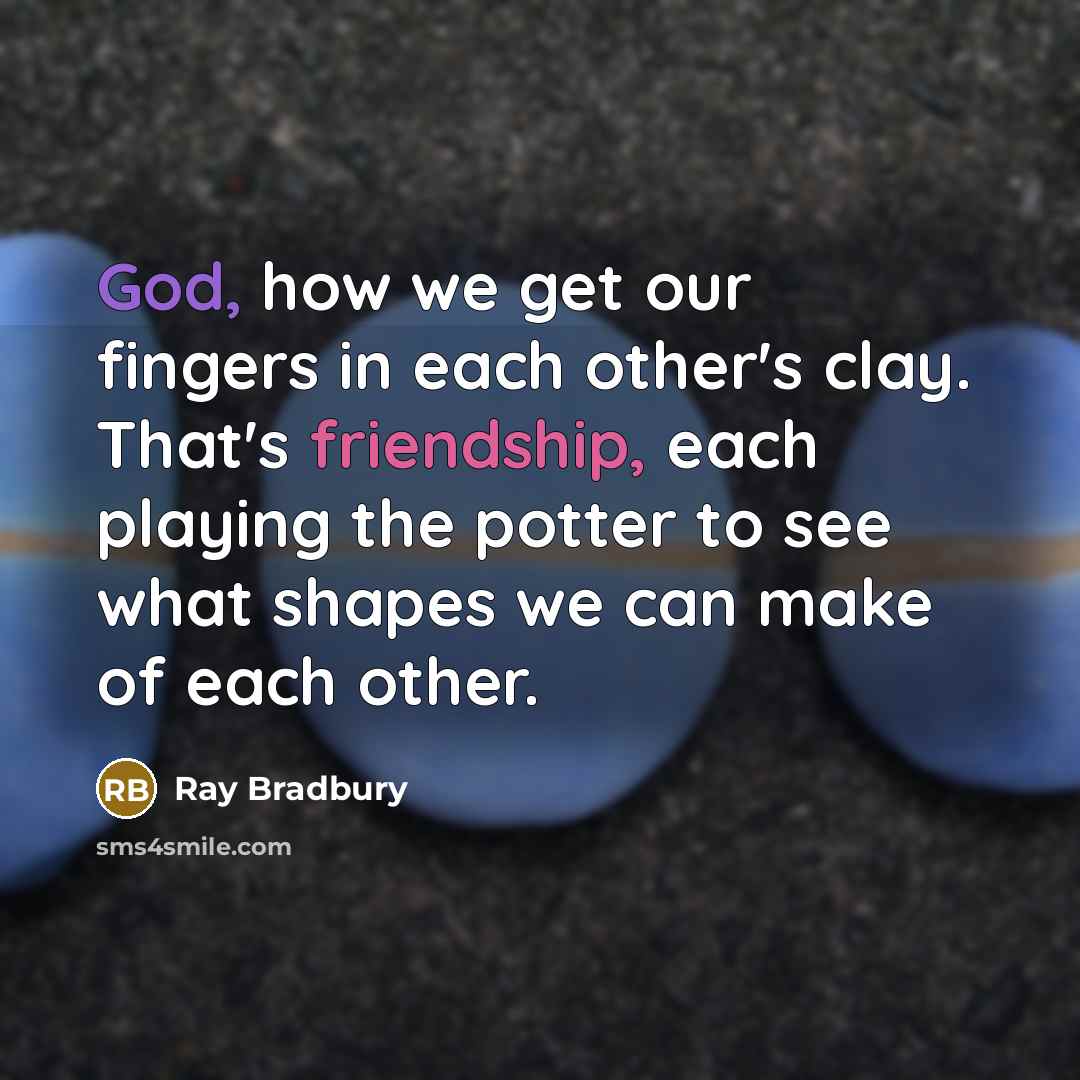 “God, how we get our fingers in each other's clay. That's friendship, each playing the potter to see what shapes we can make of each other.” quote by Ray Bradbury