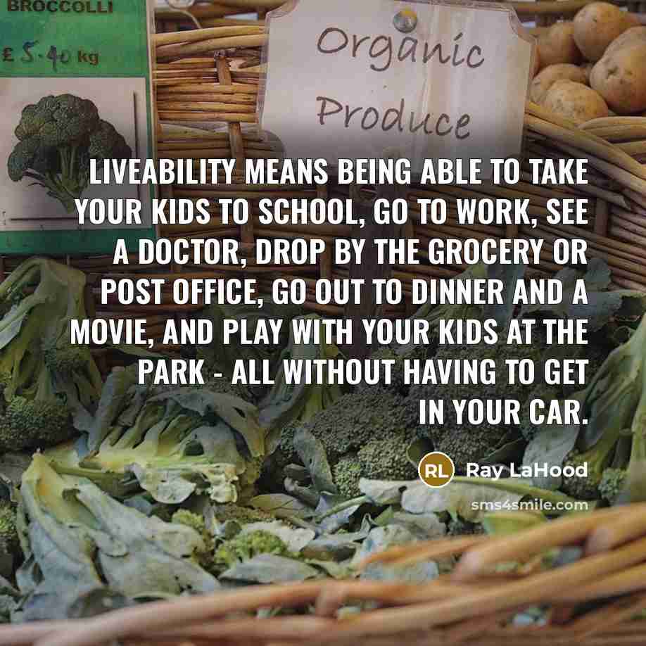 “Liveability means being able to take your kids to school, go to work, see a doctor, drop by the grocery or Post Office, go out to dinner and a movie, and play with your kids at the park - all without having to get in your car.” quote by Ray LaHood