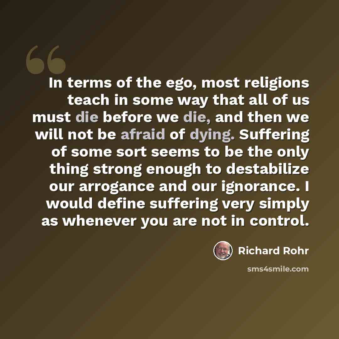 “In terms of the ego, most religions teach in some way that all of us must die before we die, and then we will not be afraid of dying. Suffering of some sort seems to be the only thing strong enough to destabilize our arrogance and our ignorance. I would define suffering very simply as whenever you…” quote by Richard Rohr