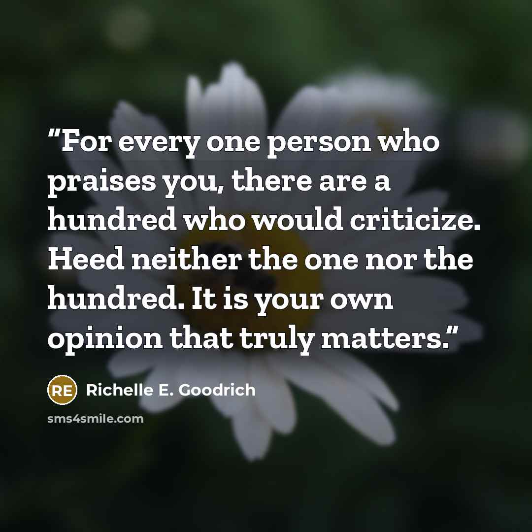 “For every one person who praises you, there are a hundred who would criticize. Heed neither the one nor the hundred. It is your own opinion that truly matters.” quote by Richelle E. Goodrich
