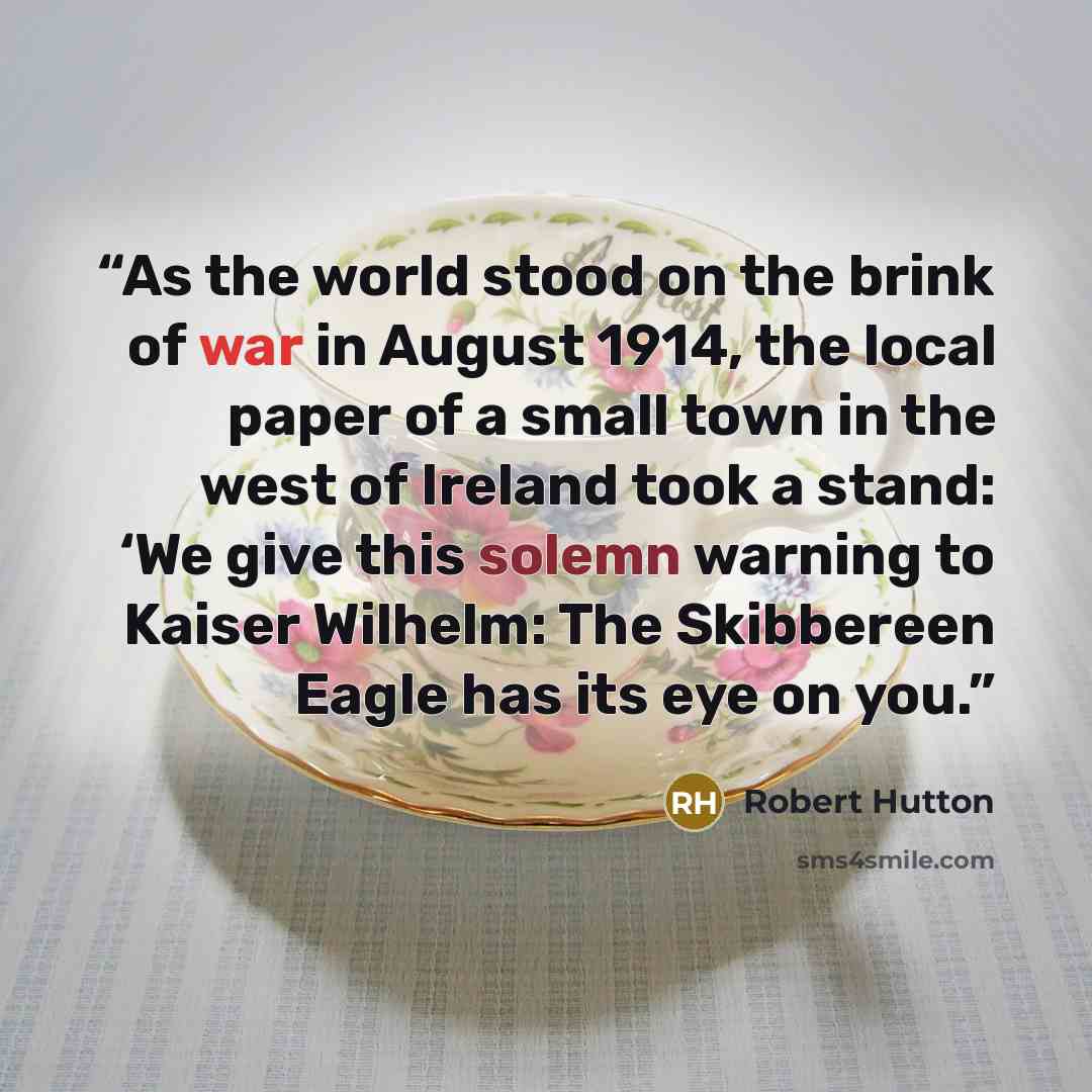 “As the world stood on the brink of war in August 1914, the local paper of a small town in the west of Ireland took a stand: ‘We give this solemn warning to Kaiser Wilhelm: The Skibbereen Eagle has its eye on you.” quote by Robert Hutton