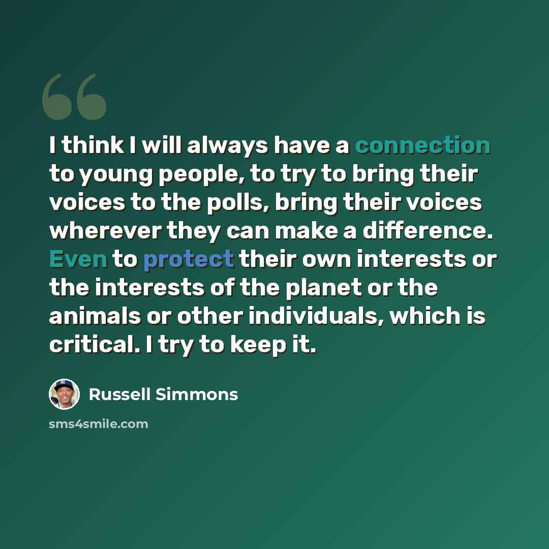 “I think I will always have a connection to young people, to try to bring their voices to the polls, bring their voices wherever they can make a difference. Even to protect their own interests or the interests of the planet or the animals or other individuals, which is critical. I try to keep it.” quote by Russell Simmons