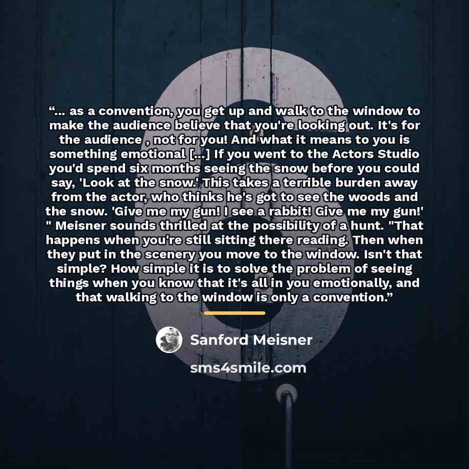“... as a convention, you get up and walk to the window to make the audience believe that you're looking out. It's for the audience , not for you! And what it means to you is something emotional [...] If you went to the Actors Studio you'd spend six months seeing the snow before you could say…” quote by Sanford Meisner