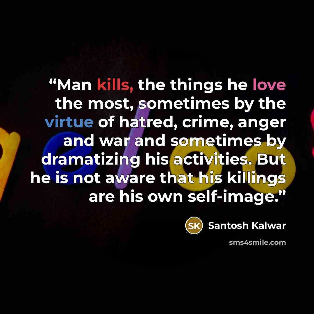 “Man kills, the things he love the most, sometimes by the virtue of hatred, crime, anger and war and sometimes by dramatizing his activities. But he is not aware that his killings are his own self-image.” quote by Santosh Kalwar