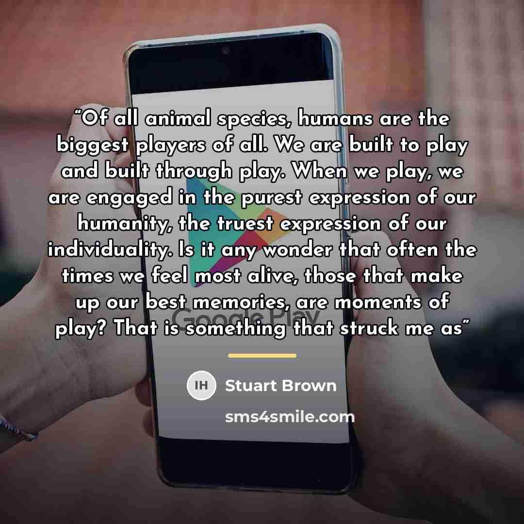 “Of all animal species, humans are the biggest players of all. We are built to play and built through play. When we play, we are engaged in the purest expression of our humanity, the truest expression of our individuality. Is it any wonder that often the times we feel most alive, those that make up…” quote by Stuart Brown