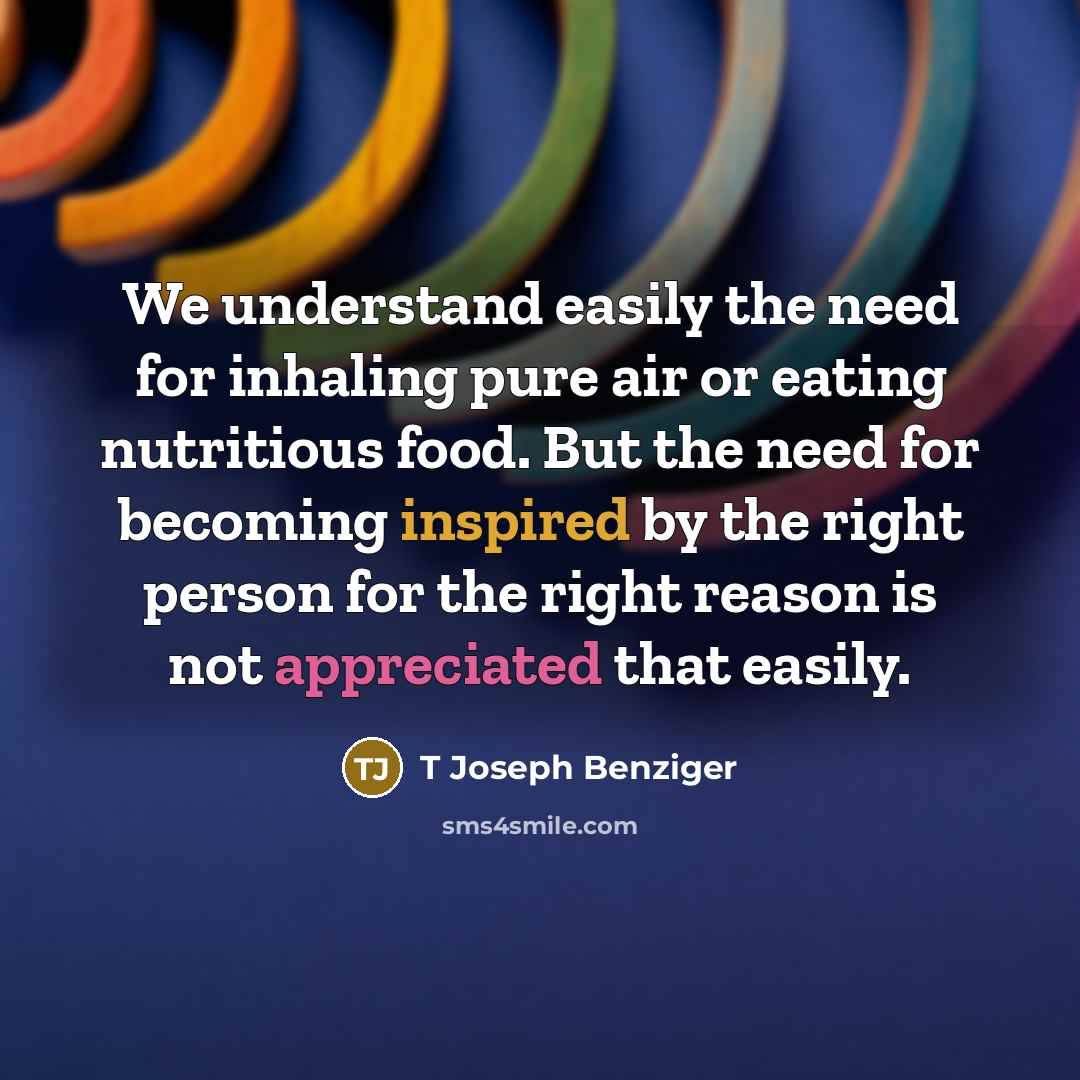 “We understand easily the need for inhaling pure air or eating nutritious food. But the need for becoming inspired by the right person for the right reason is not appreciated that easily.” quote by T Joseph Benziger