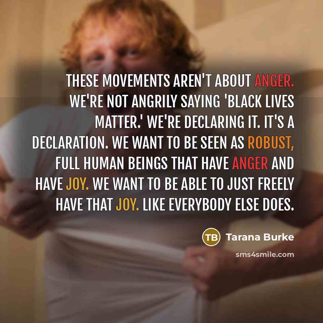 “These movements aren't about anger. We're not angrily saying 'Black Lives Matter.' We're declaring it. It's a declaration. We want to be seen as robust, full human beings that have anger and have joy. We want to be able to just freely have that joy. Like everybody else does.” quote by Tarana Burke