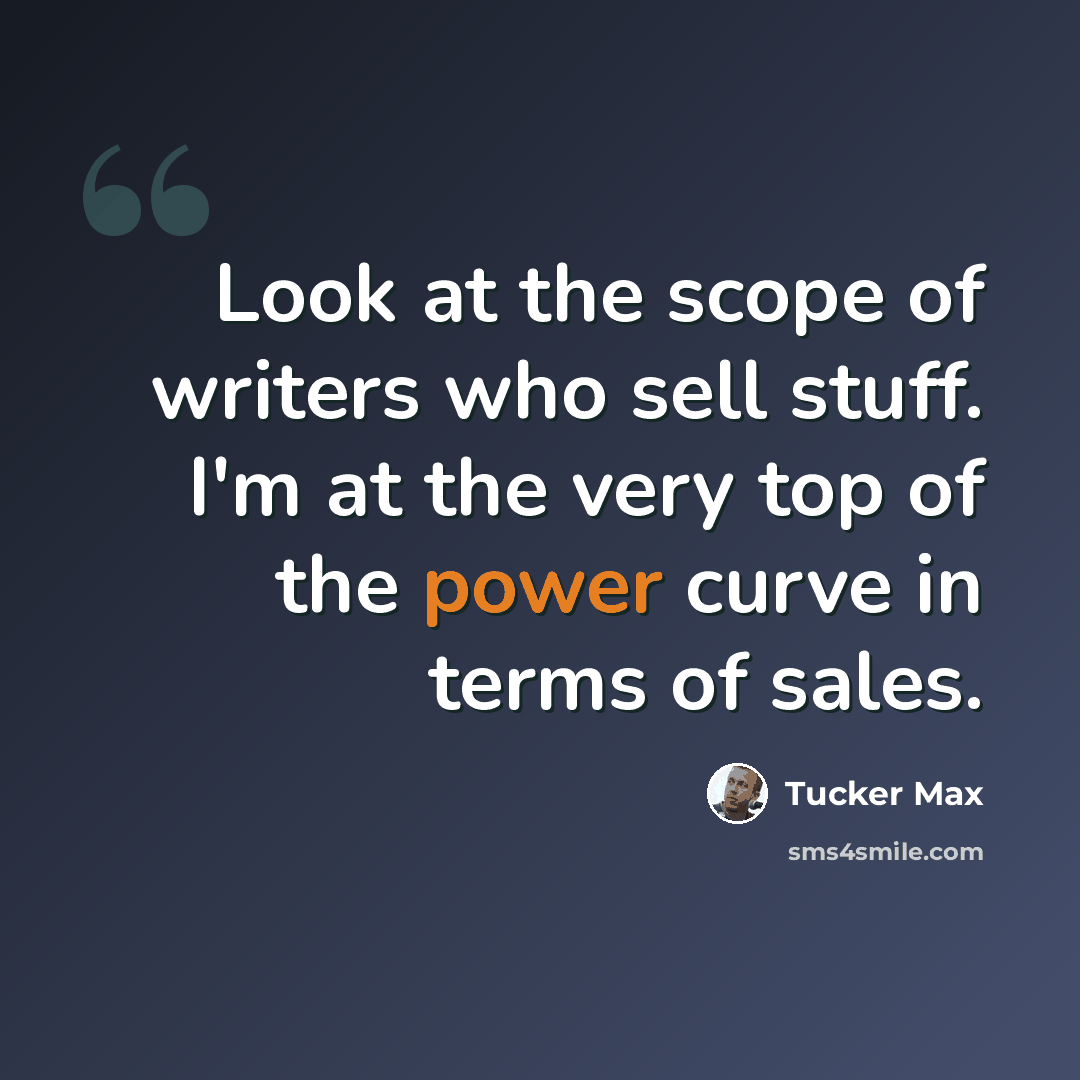 “Look at the scope of writers who sell stuff. I'm at the very top of the power curve in terms of sales.” quote by Tucker Max