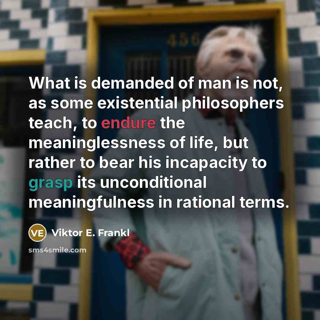“What is demanded of man is not, as some existential philosophers teach, to endure the meaninglessness of life, but rather to bear his incapacity to grasp its unconditional meaningfulness in rational terms.” quote by Viktor E. Frankl