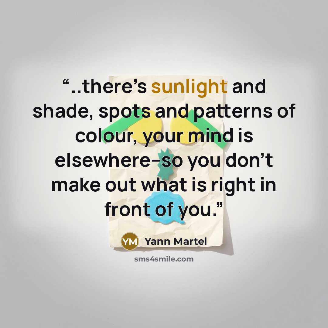 “..there’s sunlight and shade, spots and patterns of colour, your mind is elsewhere–so you don’t make out what is right in front of you.” quote by Yann Martel