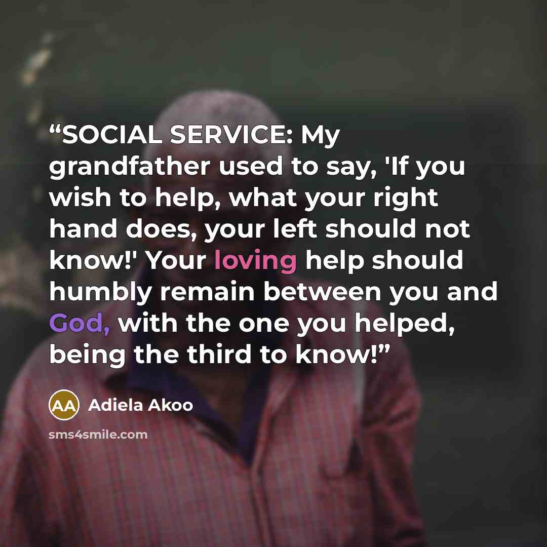 “SOCIAL SERVICE: My grandfather used to say, 'If you wish to help, what your right hand does, your left should not know!' Your loving help should humbly remain between you and God, with the one you helped, being the third to know!” quote by Adiela Akoo