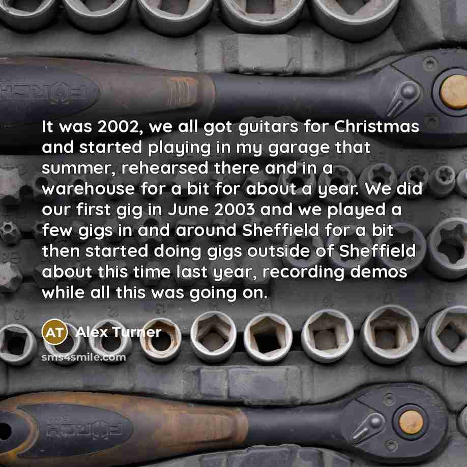 “It was 2002, we all got guitars for Christmas and started playing in my garage that summer, rehearsed there and in a warehouse for a bit for about a year. We did our first gig in June 2003 and we played a few gigs in and around Sheffield for a bit then started doing gigs outside of Sheffield about…” quote by Alex Turner