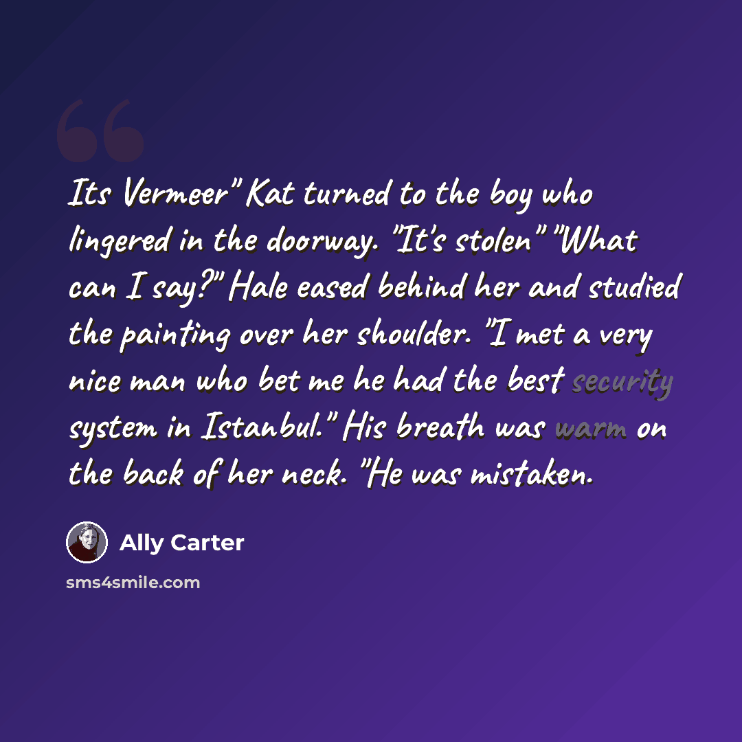“Its Vermeer" Kat turned to the boy who lingered in the doorway. "It's stolen" "What can I say?" Hale eased behind her and studied the painting over her shoulder. "I met a very nice man who bet me he had the best security system in Istanbul." His breath was warm on the back of her neck. "He was…” quote by Ally Carter