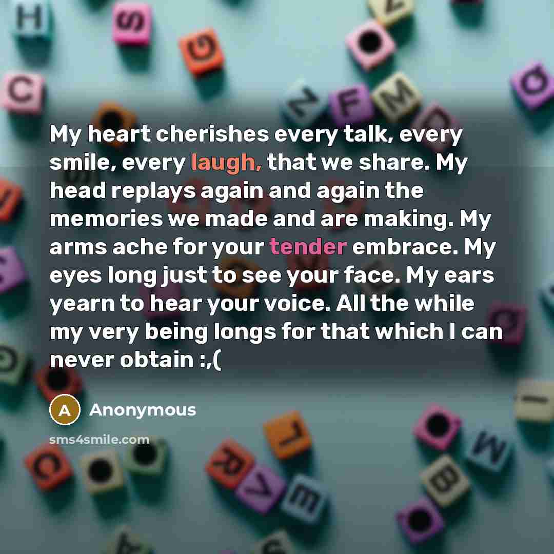 “My heart cherishes every talk, every smile, every laugh, that we share. My head replays again and again the memories we made and are making. My arms ache for your tender embrace. My eyes long just to see your face. My ears yearn to hear your voice. All the while my very being longs for that which…” quote by Anonymous